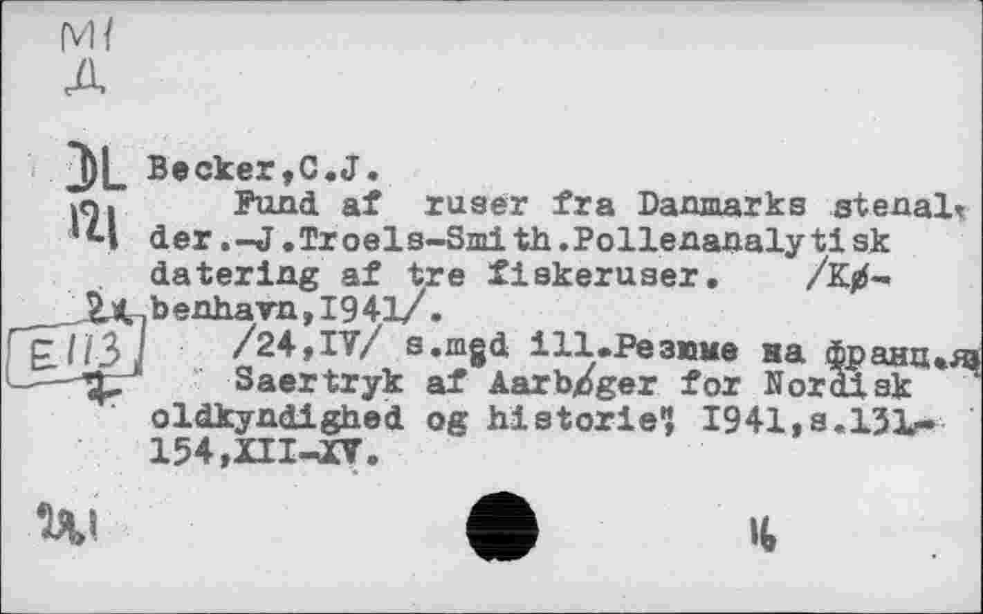 ﻿м/ A
Becker,C.J.
I«. Fund af ruser fra Danmarks stenal^
’4 der.-J.Tr oel s-Smi th.Pollenanalyti sk datering af tre fiskeruser. /К^-
__ZK.benhavn, 1941/.
£H3J /24,IV/ s.mgd і11.Резюме на франц»« Saertryk af Aarb/ger for Nor disk oldkyndighed og historié? I941,s.l31r-154,XII-J[V.
Ui	ф It